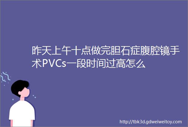 昨天上午十点做完胆石症腹腔镜手术PVCs一段时间过高怎么