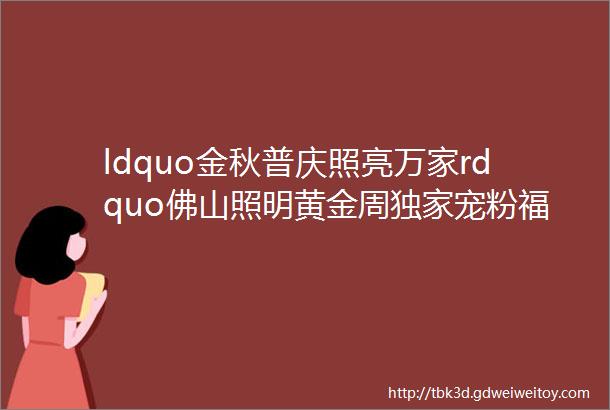 ldquo金秋普庆照亮万家rdquo佛山照明黄金周独家宠粉福利上线重磅惊喜火热嗨购